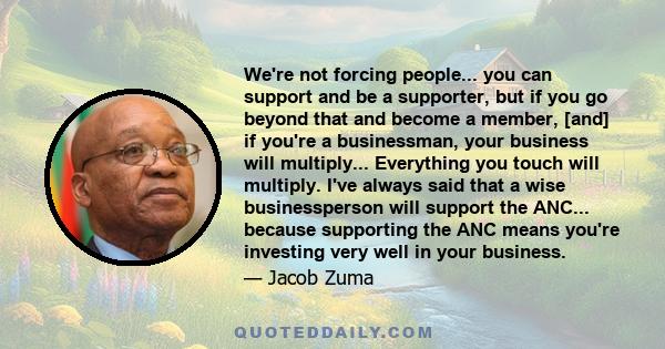 We're not forcing people... you can support and be a supporter, but if you go beyond that and become a member, [and] if you're a businessman, your business will multiply... Everything you touch will multiply. I've