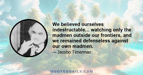 We believed ourselves indestructable... watching only the madmen outside our frontiers, and we remained defenseless against our own madmen.