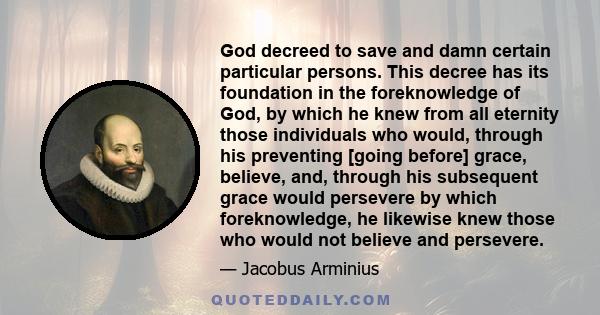 God decreed to save and damn certain particular persons. This decree has its foundation in the foreknowledge of God, by which he knew from all eternity those individuals who would, through his preventing [going before]