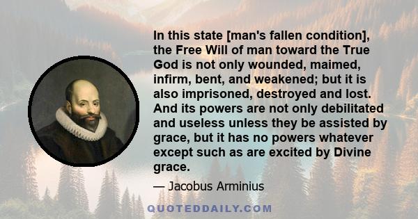 In this state [man's fallen condition], the Free Will of man toward the True God is not only wounded, maimed, infirm, bent, and weakened; but it is also imprisoned, destroyed and lost. And its powers are not only