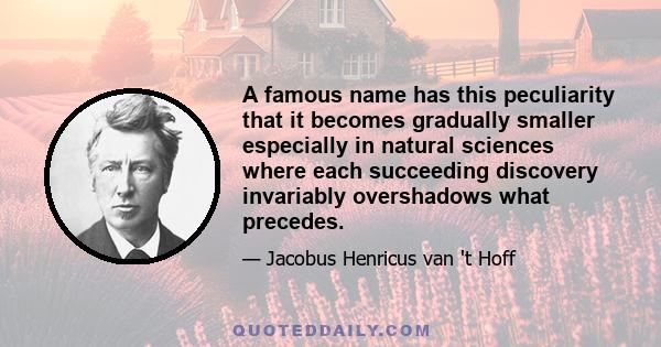 A famous name has this peculiarity that it becomes gradually smaller especially in natural sciences where each succeeding discovery invariably overshadows what precedes.