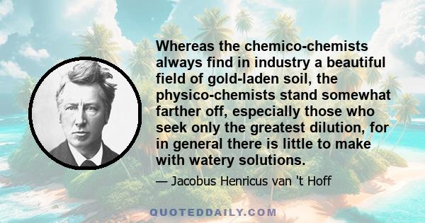 Whereas the chemico-chemists always find in industry a beautiful field of gold-laden soil, the physico-chemists stand somewhat farther off, especially those who seek only the greatest dilution, for in general there is