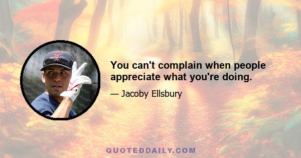 You can't complain when people appreciate what you're doing.