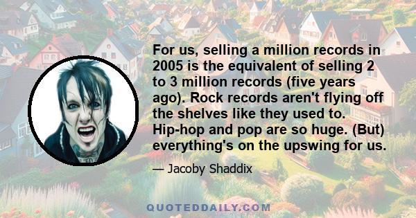 For us, selling a million records in 2005 is the equivalent of selling 2 to 3 million records (five years ago). Rock records aren't flying off the shelves like they used to. Hip-hop and pop are so huge. (But)