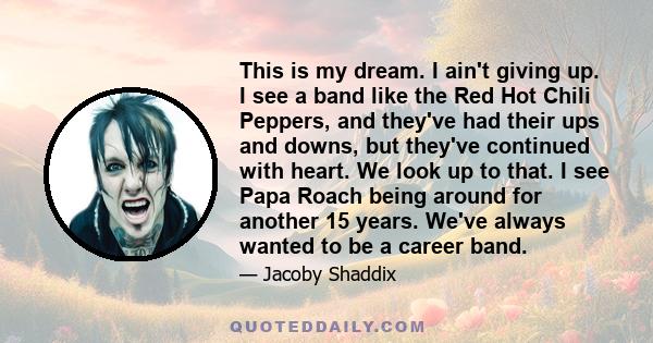 This is my dream. I ain't giving up. I see a band like the Red Hot Chili Peppers, and they've had their ups and downs, but they've continued with heart. We look up to that. I see Papa Roach being around for another 15