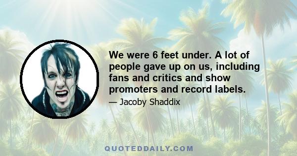 We were 6 feet under. A lot of people gave up on us, including fans and critics and show promoters and record labels.