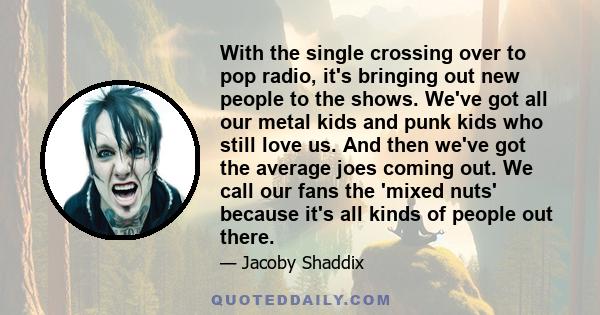 With the single crossing over to pop radio, it's bringing out new people to the shows. We've got all our metal kids and punk kids who still love us. And then we've got the average joes coming out. We call our fans the