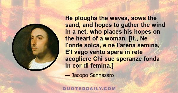 He ploughs the waves, sows the sand, and hopes to gather the wind in a net, who places his hopes on the heart of a woman. [It., Ne l'onde solca, e ne l'arena semina, E'l vago vento spera in rete acogliere Chi sue