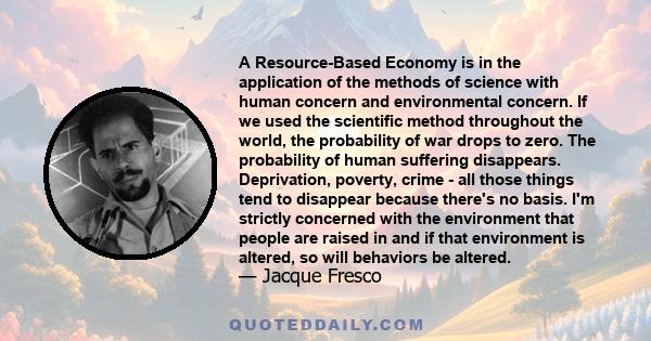 A Resource-Based Economy is in the application of the methods of science with human concern and environmental concern. If we used the scientific method throughout the world, the probability of war drops to zero. The