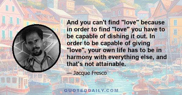 And you can't find love because in order to find love you have to be capable of dishing it out. In order to be capable of giving love, your own life has to be in harmony with everything else, and that's not attainable.