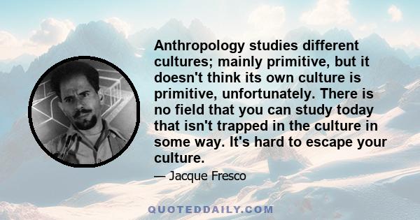 Anthropology studies different cultures; mainly primitive, but it doesn't think its own culture is primitive, unfortunately. There is no field that you can study today that isn't trapped in the culture in some way. It's 