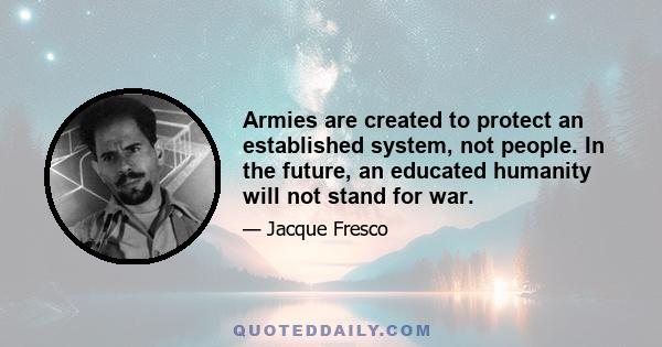 Armies are created to protect an established system, not people. In the future, an educated humanity will not stand for war.