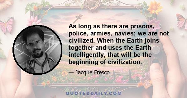 As long as there are prisons, police, armies, navies; we are not civilized. When the Earth joins together and uses the Earth intelligently, that will be the beginning of civilization.