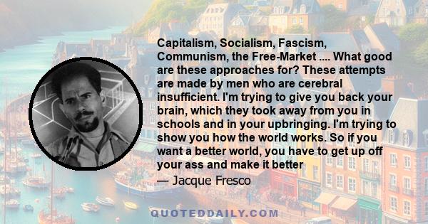 Capitalism, Socialism, Fascism, Communism, the Free-Market .... What good are these approaches for? These attempts are made by men who are cerebral insufficient. I'm trying to give you back your brain, which they took