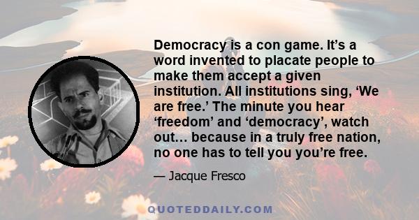 Democracy is a con game. It’s a word invented to placate people to make them accept a given institution. All institutions sing, ‘We are free.’ The minute you hear ‘freedom’ and ‘democracy’, watch out… because in a truly 