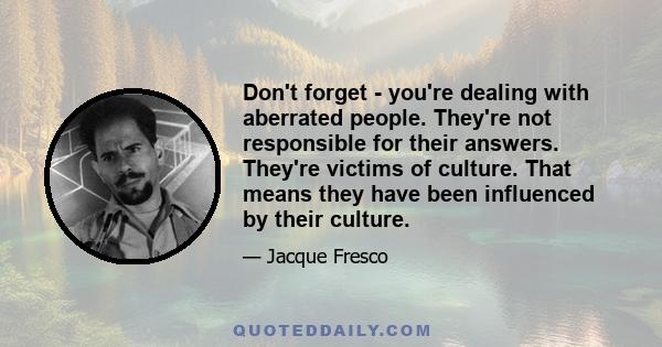 Don't forget - you're dealing with aberrated people. They're not responsible for their answers. They're victims of culture. That means they have been influenced by their culture.