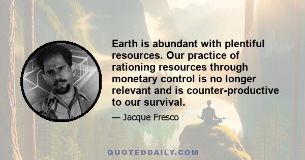 Earth is abundant with plentiful resources. Our practice of rationing resources through monetary control is no longer relevant and is counter-productive to our survival.