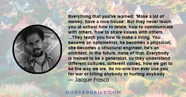 Everything that you've learned: 'Make a lot of money, have a nice house'. But they never teach you at school how to relate, how to communicate with others, how to share values with others. ...They teach you how to make