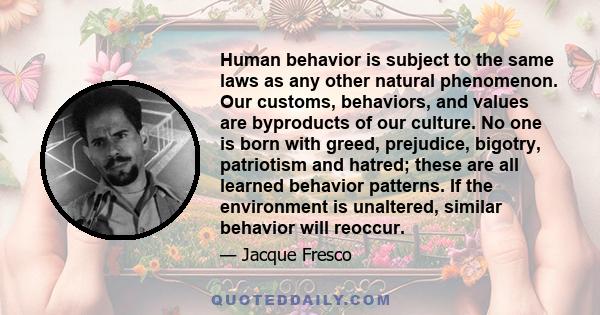 Human behavior is subject to the same laws as any other natural phenomenon. Our customs, behaviors, and values are byproducts of our culture. No one is born with greed, prejudice, bigotry, patriotism and hatred; these