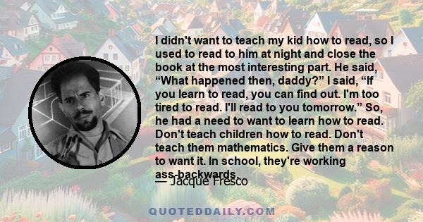 I didn't want to teach my kid how to read, so I used to read to him at night and close the book at the most interesting part. He said, “What happened then, daddy?” I said, “If you learn to read, you can find out. I'm