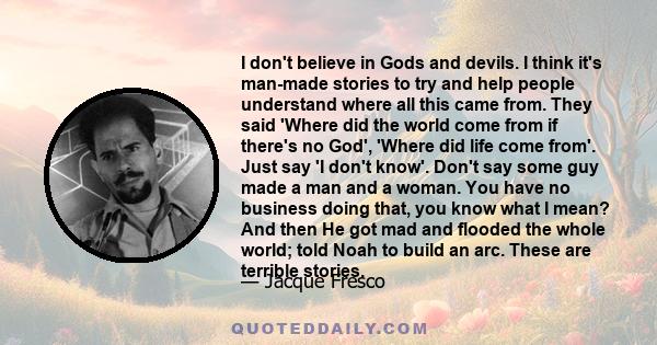 I don't believe in Gods and devils. I think it's man-made stories to try and help people understand where all this came from. They said 'Where did the world come from if there's no God', 'Where did life come from'. Just 