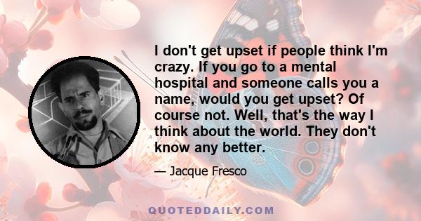 I don't get upset if people think I'm crazy. If you go to a mental hospital and someone calls you a name, would you get upset? Of course not. Well, that's the way I think about the world. They don't know any better.