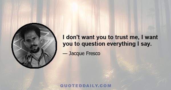 I don't want you to trust me, I want you to question everything I say.