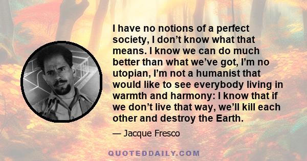 I have no notions of a perfect society, I don’t know what that means. I know we can do much better than what we’ve got, I’m no utopian, I’m not a humanist that would like to see everybody living in warmth and harmony: I 