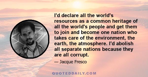 I'd declare all the world's resources as a common heritage of all the world's people and get them to join and become one nation who takes care of the environment, the earth, the atmosphere. I'd abolish all separate