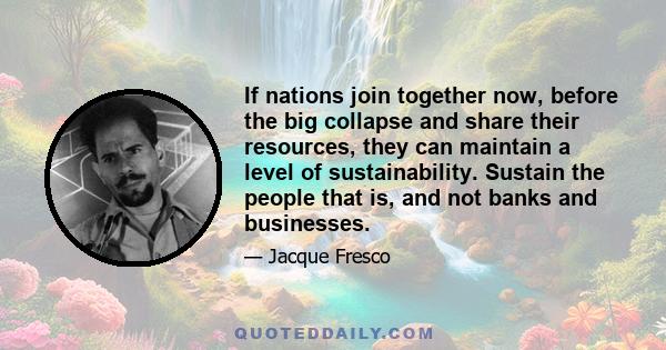 If nations join together now, before the big collapse and share their resources, they can maintain a level of sustainability. Sustain the people that is, and not banks and businesses.