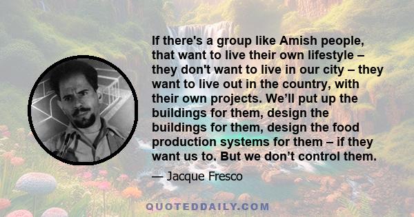 If there's a group like Amish people, that want to live their own lifestyle – they don't want to live in our city – they want to live out in the country, with their own projects. We’ll put up the buildings for them,