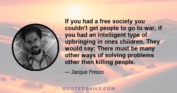 If you had a free society you couldn't get people to go to war, if you had an intelligent type of upbringing in ones children. They would say; There must be many other ways of solving problems other then killing people.