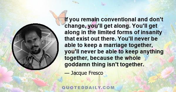 If you remain conventional and don't change, you'll get along. You'll get along in the limited forms of insanity that exist out there. You'll never be able to keep a marriage together, you'll never be able to keep