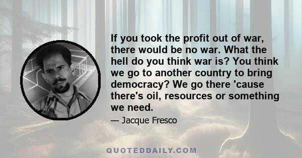 If you took the profit out of war, there would be no war. What the hell do you think war is? You think we go to another country to bring democracy? We go there 'cause there's oil, resources or something we need.