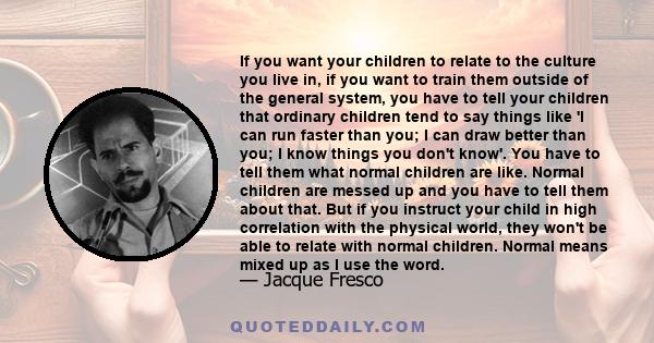 If you want your children to relate to the culture you live in, if you want to train them outside of the general system, you have to tell your children that ordinary children tend to say things like 'I can run faster