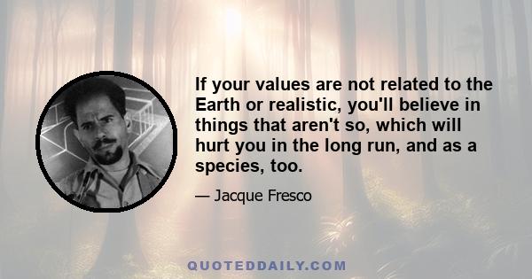 If your values are not related to the Earth or realistic, you'll believe in things that aren't so, which will hurt you in the long run, and as a species, too.