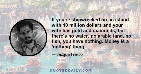 If you're shipwrecked on an island with 10 million dollars and your wife has gold and diamonds, but there's no water, no arable land, no fish, you have nothing. Money is a 'nothing' thing.