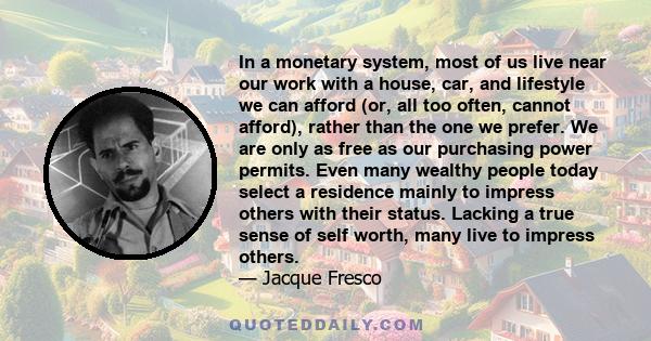 In a monetary system, most of us live near our work with a house, car, and lifestyle we can afford (or, all too often, cannot afford), rather than the one we prefer. We are only as free as our purchasing power permits.