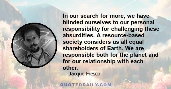 In our search for more, we have blinded ourselves to our personal responsibility for challenging these absurdities. A resource-based society considers us all equal shareholders of Earth. We are responsible both for the