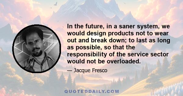 In the future, in a saner system, we would design products not to wear out and break down; to last as long as possible, so that the responsibility of the service sector would not be overloaded.