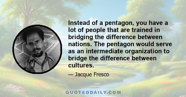 Instead of a pentagon, you have a lot of people that are trained in bridging the difference between nations. The pentagon would serve as an intermediate organization to bridge the difference between cultures.