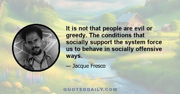 It is not that people are evil or greedy. The conditions that socially support the system force us to behave in socially offensive ways.