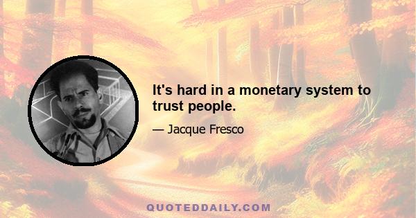 It's hard in a monetary system to trust people.