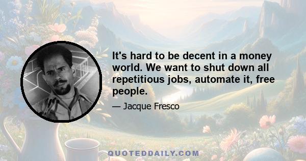 It's hard to be decent in a money world. We want to shut down all repetitious jobs, automate it, free people.