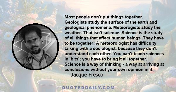 Most people don't put things together. Geologists study the surface of the earth and geological phenomena. Meteorogists study the weather. That isn't science. Science is the study of all things that affect human beings. 