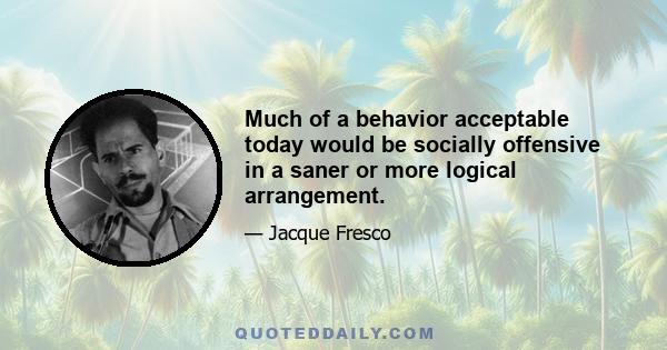 Much of a behavior acceptable today would be socially offensive in a saner or more logical arrangement.