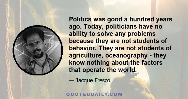 Politics was good a hundred years ago. Today, politicians have no ability to solve any problems because they are not students of behavior. They are not students of agriculture, oceanography - they know nothing about the 