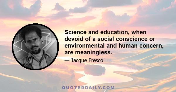 Science and education, when devoid of a social conscience or environmental and human concern, are meaningless.