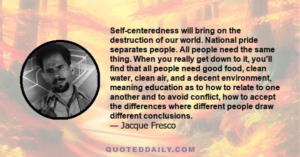 Self-centeredness will bring on the destruction of our world. National pride separates people. All people need the same thing. When you really get down to it, you'll find that all people need good food, clean water,