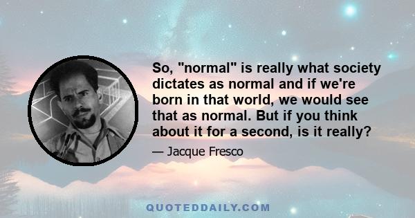 So, normal is really what society dictates as normal and if we're born in that world, we would see that as normal. But if you think about it for a second, is it really?